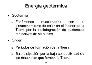 Energía geotérmica
• Geotermia
    Fenómenos        relacionados    con      el
    almacenamiento de calor en el interior de la
    Tierra por la desintegración de sustancias
    radiactivas de su núcleo
• Origen

    Períodos de formación de la Tierra
    Baja disipación por la baja conductividad de
    los materiales que forman la Tierra
                      57
 