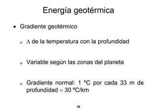 Energía geotérmica
• Gradiente geotérmico

    Δ de la temperatura con la profundidad


    Variable según las zonas del planeta


    Gradiente normal: 1 ºC por cada 33 m de
    profundidad = 30 ºC/km

                      58
 