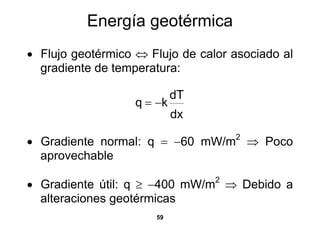 Energía geotérmica
• Flujo geotérmico ⇔ Flujo de calor asociado al
  gradiente de temperatura:

                            dT
                   q = −k
                            dx

• Gradiente normal: q = −60 mW/m ⇒ Poco
                                    2

  aprovechable

• Gradiente útil: q ≥ −400 mW/m2 ⇒ Debido a
  alteraciones geotérmicas
                      59
 