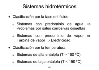 Sistemas hidrotérmicos
• Clasificación por la fase del fluido:
     Sistemas con predominio de agua ⇒
     Problemas por sales corrosivas disueltas
     Sistemas con predominio de vapor ⇒
     Turbina de vapor ⇒ Electricidad
• Clasificación por la temperatura:
     Sistemas de alta entalpía (T > 150 ºC)
     Sistemas de baja entalpía (T < 150 ºC)
                         63
 