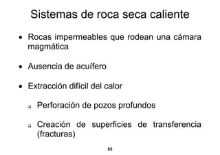 Sistemas de roca seca caliente
• Rocas impermeables que rodean una cámara
  magmática

• Ausencia de acuífero

• Extracción difícil del calor

     Perforación de pozos profundos

     Creación de superficies de transferencia
     (fracturas)
                         65
 