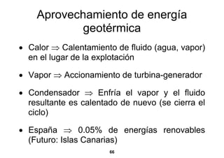 Aprovechamiento de energía
            geotérmica
• Calor ⇒ Calentamiento de fluido (agua, vapor)
  en el lugar de la explotación

• Vapor ⇒ Accionamiento de turbina-generador

• Condensador ⇒ Enfría el vapor y el fluido
  resultante es calentado de nuevo (se cierra el
  ciclo)

• España ⇒ 0.05% de energías renovables
  (Futuro: Islas Canarias)
                       66
 