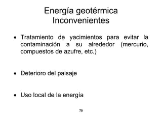 Energía geotérmica
             Inconvenientes
• Tratamiento de yacimientos para evitar la
  contaminación a su alrededor (mercurio,
  compuestos de azufre, etc.)


• Deterioro del paisaje


• Uso local de la energía

                          70
 