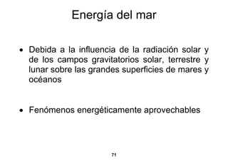 Energía del mar

• Debida a la influencia de la radiación solar y
  de los campos gravitatorios solar, terrestre y
  lunar sobre las grandes superficies de mares y
  océanos


• Fenómenos energéticamente aprovechables




                       71
 