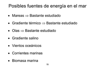 Posibles fuentes de energía en el mar

• Mareas ⇒ Bastante estudiado

• Gradiente térmico ⇒ Bastante estudiado

• Olas ⇒ Bastante estudiado

• Gradiente salino

• Vientos oceánicos

• Corrientes marinas

• Biomasa marina
                       72
 