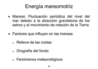 Energía mareomotriz
• Mareas: Fluctuación periódica del nivel del
  mar debido a la atracción gravitatoria de los
  astros y al movimiento de rotación de la Tierra

• Factores que influyen en las mareas:

    Relieve de las costas

    Orografía del fondo

    Fenómenos meteorológicos
                       74
 