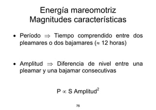 Energía mareomotriz
     Magnitudes características
• Período ⇒ Tiempo comprendido entre dos
  pleamares o dos bajamares (≈ 12 horas)


• Amplitud ⇒ Diferencia de nivel entre una
  pleamar y una bajamar consecutivas


              P ∝ S Amplitud   2



                    75
 