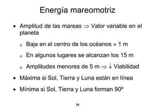 Energía mareomotriz
• Amplitud de las mareas ⇒ Valor variable en el
  planeta
    Baja en el centro de los océanos ≈ 1 m
    En algunos lugares se alcanzan los 15 m
    Amplitudes menores de 5 m ⇒ ↓ Viabilidad
• Máxima si Sol, Tierra y Luna están en línea
• Mínima si Sol, Tierra y Luna forman 90º

                       76
 
