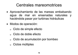 Centrales mareomotrices
• Aprovechamiento de las mareas embalsando
  agua de mar en ensenadas naturales y
  haciéndola pasar por turbinas hidráulicas
• Modos de operación:
    Ciclo de simple efecto
    Ciclo de doble efecto
    Ciclo de acumulación por bombeo
    Ciclos múltiples

                        78
 