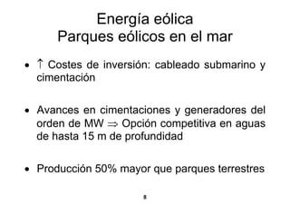 Energía eólica
      Parques eólicos en el mar
• ↑ Costes de inversión: cableado submarino y
  cimentación

• Avances en cimentaciones y generadores del
  orden de MW ⇒ Opción competitiva en aguas
  de hasta 15 m de profundidad

• Producción 50% mayor que parques terrestres

                      8
 
