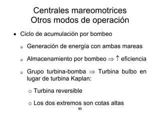 Centrales mareomotrices
     Otros modos de operación
• Ciclo de acumulación por bombeo

    Generación de energía con ambas mareas

    Almacenamiento por bombeo ⇒ ↑ eficiencia

    Grupo turbina-bomba ⇒ Turbina bulbo en
    lugar de turbina Kaplan:

    o Turbina reversible

    o Los dos extremos son cotas altas
                      83
 