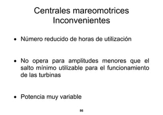 Centrales mareomotrices
           Inconvenientes

• Número reducido de horas de utilización


• No opera para amplitudes menores que el
  salto mínimo utilizable para el funcionamiento
  de las turbinas


• Potencia muy variable

                       86
 