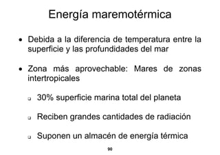 Energía maremotérmica

• Debida a la diferencia de temperatura entre la
  superficie y las profundidades del mar

• Zona más aprovechable: Mares de zonas
  intertropicales

    30% superficie marina total del planeta

    Reciben grandes cantidades de radiación

    Suponen un almacén de energía térmica
                       90
 