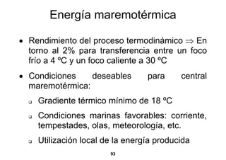 Energía maremotérmica

• Rendimiento del proceso termodinámico ⇒ En
  torno al 2% para transferencia entre un foco
  frío a 4 ºC y un foco caliente a 30 ºC
• Condiciones    deseables       para     central
  maremotérmica:
    Gradiente térmico mínimo de 18 ºC
    Condiciones marinas favorables: corriente,
    tempestades, olas, meteorología, etc.
    Utilización local de la energía producida
                       93
 