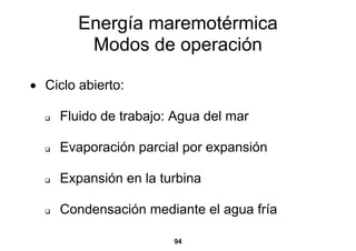 Energía maremotérmica
         Modos de operación

• Ciclo abierto:

     Fluido de trabajo: Agua del mar

     Evaporación parcial por expansión

     Expansión en la turbina

     Condensación mediante el agua fría

                       94
 