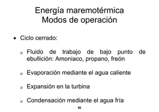 Energía maremotérmica
        Modos de operación

• Ciclo cerrado:

    Fluido de trabajo de bajo punto         de
    ebullición: Amoniaco, propano, freón

    Evaporación mediante el agua caliente

    Expansión en la turbina

    Condensación mediante el agua fría
                      96
 