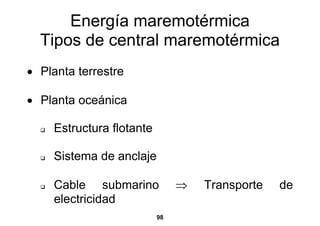 Energía maremotérmica
  Tipos de central maremotérmica
• Planta terrestre

• Planta oceánica

     Estructura flotante

     Sistema de anclaje

     Cable submarino            ⇒   Transporte   de
     electricidad
                           98
 