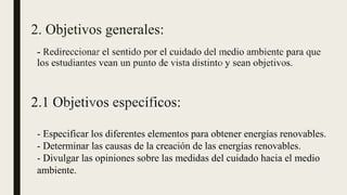 2. Objetivos generales:
- Especificar los diferentes elementos para obtener energías renovables.
- Determinar las causas de la creación de las energías renovables.
- Divulgar las opiniones sobre las medidas del cuidado hacia el medio
ambiente.
 