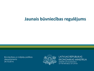 LATVIJAS REPUBLIKAS EKONOMIKAS MINISTRIJA 
MINISTRY OF ECONOMICS 
OF THE REPUBLIC OF LATVIA 
Jaunais būvniecības regulējums 
Būvniecības un mājokļu politikas departaments 
24.10.2014.  