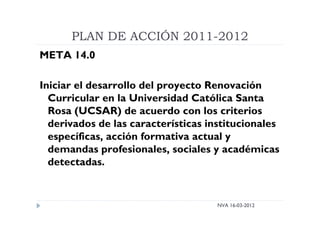 PLAN DE ACCIÓN 2011-2012
NVA 16-03-2012
META 14.0
Iniciar el desarrollo del proyecto Renovación
Curricular en la Universidad Católica Santa
Rosa (UCSAR) de acuerdo con los criterios
derivados de las características institucionales
específicas, acción formativa actual y
demandas profesionales, sociales y académicas
detectadas.
 