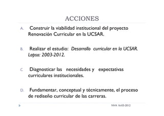 ACCIONES
NVA 16-03-2012
A. Construir la viabilidad institucional del proyecto
Renovación Curricular en la UCSAR.
B. Realizar el estudio: Desarrollo curricular en la UCSAR.
Lapso: 2003-2012.
C. Diagnosticar las necesidades y expectativas
curriculares institucionales.
D. Fundamentar, conceptual y técnicamente, el proceso
de rediseño curricular de las carreras.
 