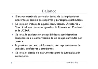 Balance
NVA 16-03-2012
 El mayor obstáculo curricular deriva de las implicaciones
inherentes al cambio de esquemas y paradigmas particulares.
 Se inicia un trabajo de equipo con Decanos, Directores y
Coordinadores para conceptualizar la Renovación Curricular
en la UCSAR.
 Se inicia la exploración de posibilidades administrativas
conducentes a la conformación de un equipo curricular por
carrera.
 Se prevé un encuentro informativo con representantes de
unidades, profesores y estudiantes.
 Se inicia el diseño de instrumentos para la autoevaluación
institucional.
 