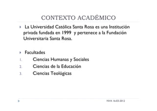 CONTEXTO ACADÉMICO
NVA 16-03-2012
 La Universidad Católica Santa Rosa es una Institución
privada fundada en 1999 y pertenece a la Fundación
Universitaria Santa Rosa.
 Facultades
1. Ciencias Humanas y Sociales
2. Ciencias de la Educación
3. Ciencias Teológicas
 