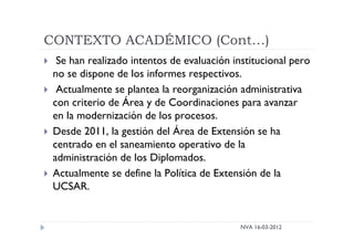 CONTEXTO ACADÉMICO (Cont…)
NVA 16-03-2012
 Se han realizado intentos de evaluación institucional pero
no se dispone de los informes respectivos.
 Actualmente se plantea la reorganización administrativa
con criterio de Área y de Coordinaciones para avanzar
en la modernización de los procesos.
 Desde 2011, la gestión del Área de Extensión se ha
centrado en el saneamiento operativo de la
administración de los Diplomados.
 Actualmente se define la Política de Extensión de la
UCSAR.
 