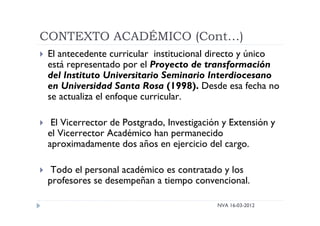 CONTEXTO ACADÉMICO (Cont…)
NVA 16-03-2012
 El antecedente curricular institucional directo y único
está representado por el Proyecto de transformación
del Instituto Universitario Seminario Interdiocesano
en Universidad Santa Rosa (1998). Desde esa fecha no
se actualiza el enfoque curricular.
 El Vicerrector de Postgrado, Investigación y Extensión y
el Vicerrector Académico han permanecido
aproximadamente dos años en ejercicio del cargo.
 Todo el personal académico es contratado y los
profesores se desempeñan a tiempo convencional.
 