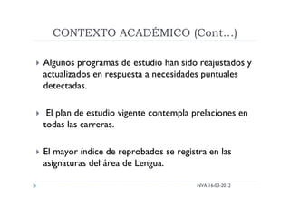 CONTEXTO ACADÉMICO (Cont…)
NVA 16-03-2012
 Algunos programas de estudio han sido reajustados y
actualizados en respuesta a necesidades puntuales
detectadas.
 El plan de estudio vigente contempla prelaciones en
todas las carreras.
 El mayor índice de reprobados se registra en las
asignaturas del área de Lengua.
 