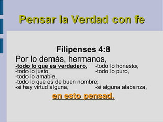 Pensar la Verdad con fe Filipenses 4:8   Por lo demás, hermanos,  -todo lo que es verdadero ,   -todo lo honesto,  -todo lo justo,  -todo lo puro,  -todo lo amable,  -todo lo que es de buen nombre;  -si hay virtud alguna,  -si alguna alabanza,  en esto pensad. 