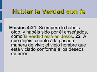 Hablar la Verdad con fe Efesios 4:21   Si empero lo habéis oído, y habéis sido por él enseñados, como  la verdad está en Jesús ,  22   A que dejéis, cuanto á la pasada manera de vivir; el viejo hombre que está viciado conforme á los deseos de error; 
