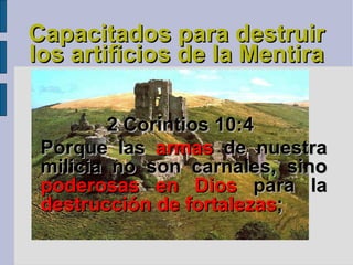 Capacitados para destruir los artificios de la Mentira 2 Corintios 10:4 Porque las  armas  de nuestra milicia no son carnales, sino  poderosas en Dios   para la  destrucción de fortalezas ;‏ 