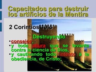 Capacitados para destruir los artificios de la Mentira 2 Corintios 10:5   Destruyendo  consejos ,  y toda  altura  que se levanta contra la ciencia de Dios,  y cautivando todo  intento  á la obediencia, de Cristo ; 