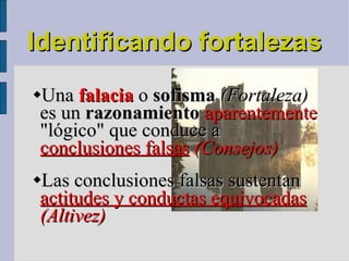 Identificando fortalezas  Una  falacia  o  sofisma  (Fortaleza)  es un  razonamiento   aparentemente  "lógico" que conduce a  conclusiones falsas  (Consejos)‏ Las conclusiones falsas sustentan  actitudes y conductas equivocadas   (Altivez)‏ 