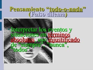 Pensamiento “ todo-o-nada ” ( Falso dilema )  Interpretar los eventos y situaciones en  términos   absolutos , uso  injustificado  de "siempre", "nunca", "todos" 