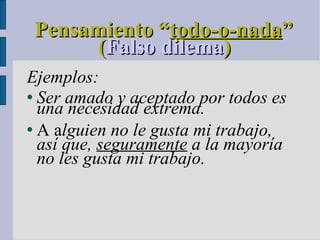 Pensamiento “ todo-o-nada ” ( Falso dilema )  Ejemplos: Ser amado y aceptado por todos es una necesidad extrema. A a lguien no le gusta mi trabajo, así que,  seguramente  a la mayoría no les gusta mi trabajo. 