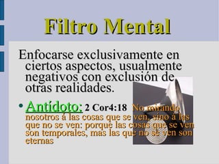 Filtro Mental  Enfocarse exclusivamente en ciertos aspectos, usualmente negativos con exclusión de otras realidades . Antídoto:   2 Cor4:18    No mirando nosotros á las cosas que se ven, sino á las que no se ven: porque las cosas que se ven son temporales, mas las que no se ven son eternas 