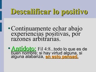 Descalificar lo positivo Continuamente echar abajo experiencias positivas, por razones arbitrarias. Antídoto:   Fil 4:8 ... todo lo que es de buen nombre; si hay virtud alguna, si alguna alabanza,  en esto pensad. 