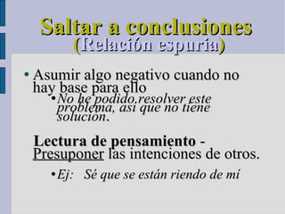Saltar a conclusiones ( Relación espuria )‏ Asumir algo negativo cuando no hay base para ello No he podido resolver este problema, así que no tiene solución .   Lectura de pensamiento  -  Presuponer  las intenciones de otros. Ej:  Sé que se están riendo de mí 