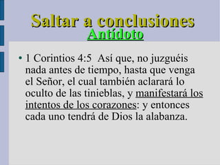 Saltar a conclusiones Antídoto 1 Corintios 4:5  Así que, no juzguéis nada antes de tiempo, hasta que venga el Señor, el cual también aclarará lo oculto de las tinieblas, y  manifestará los intentos de los corazones : y entonces cada uno tendrá de Dios la alabanza. 
