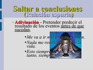 Saltar a conclusiones ( Relación espuria )‏ Adivinación  - Pretender predecir el resultado de los eventos  antes de que sucedan .  Me va a ir mal en este examen .  Nada me resultará bien en la vida.  Esto siempre ha sido así, por tanto, siempre será así.   