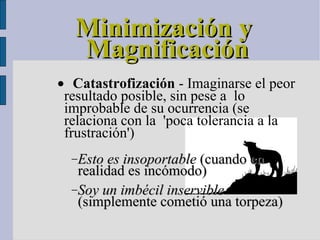 Minimización y Magnificación  Catastrofización  - Imaginarse el peor resultado posible, sin pese a  lo improbable de su ocurrencia (se relaciona con la  'poca tolerancia a la frustración')‏ Esto es insoportable  (cuando en realidad es incómodo)  Soy un imbécil inservible  (simplemente cometió una torpeza)‏ 