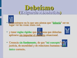 Debeísmo ( Exigencia Absolutista )‏ Concentrarse en lo que uno piensa que " debería " ser en lugar ver las cosas somo son,  y tener  reglas rígidas  que se piensa que deberían aplicarse  sin importar el contexto  situacional.  Creencia  s in fundamento , de que " mi concepto " de justicia, de moralidad y de relaciones humanas es  el único  correcto . 