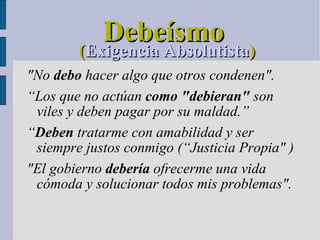Debeísmo ( Exigencia Absolutista )‏ "No  debo  hacer algo que otros condenen".  “ Los que no actúan  como "debieran"  son viles y deben pagar por su maldad.” “ Deben  tratarme con amabilidad y ser siempre justos conmigo (“Justicia Propia" )‏ "El gobierno  debería  ofrecerme una vida cómoda y solucionar todos mis problemas".  