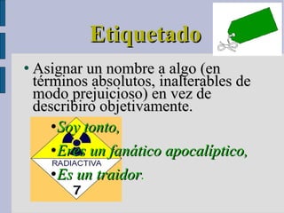 Etiquetado Asignar un nombre a algo (en términos absolutos, inalterables de modo prejuicioso) en vez de describiro objetivamente. Soy tonto,  Eres un fanático apocalíptico,  Es un traidor . 