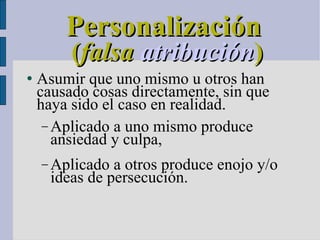 Personalización   ( falsa   atribución )‏ Asumir que uno mismo u otros han causado cosas directamente, sin que haya sido el caso en realidad. Aplicado a uno mismo produce ansiedad y culpa, Aplicado a otros produce enojo y/o ideas de persecución. 