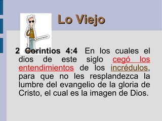 Lo Viejo 2 Corintios 4:4   En los cuales el dios de este siglo  cegó los entendimientos   de los  incrédulos , para que no les resplandezca la lumbre del evangelio de la gloria de Cristo, el cual es la imagen de Dios. 