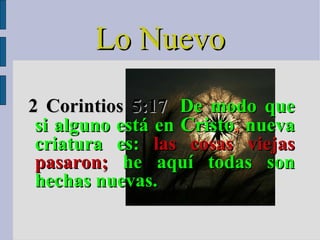 2 Corintios 5:17   De modo que si alguno está en  Cristo ,  nueva criatura es:  las cosas viejas pasaron;  he aquí todas son hechas nuevas. Lo Nuevo 