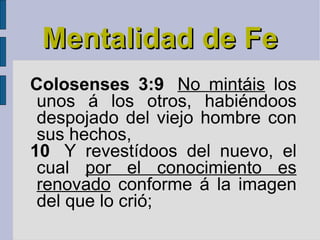 Mentalidad de Fe Colosenses 3:9   No mintáis  los unos á los otros, habiéndoos despojado del viejo hombre con sus hechos, 10   Y revestídoos del nuevo, el cual  por el conocimiento es renovado  conforme á la imagen del que lo crió; 
